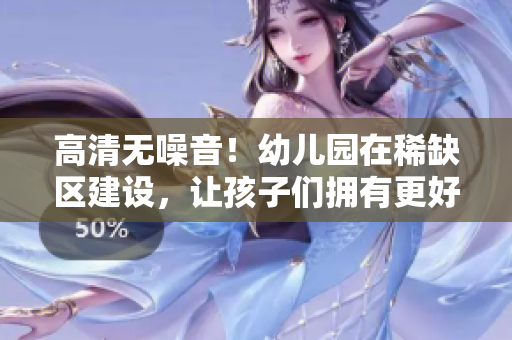 高清无噪音！幼儿园在稀缺区建设，让孩子们拥有更好的成长环境