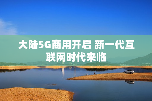 大陆5G商用开启 新一代互联网时代来临