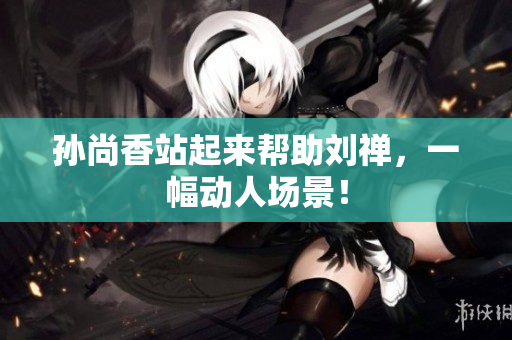 孙尚香站起来帮助刘禅，一幅动人场景！