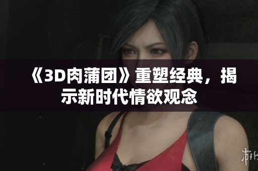《3D肉蒲团》重塑经典，揭示新时代情欲观念