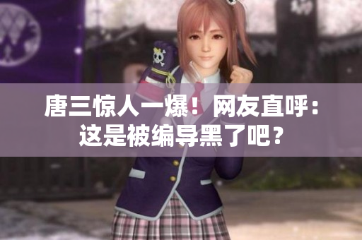 唐三惊人一爆！网友直呼：这是被编导黑了吧？