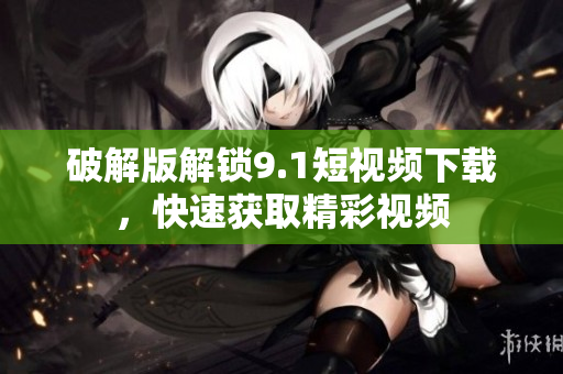 破解版解锁9.1短视频下载，快速获取精彩视频