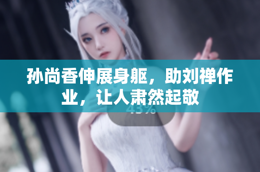 孙尚香伸展身躯，助刘禅作业，让人肃然起敬