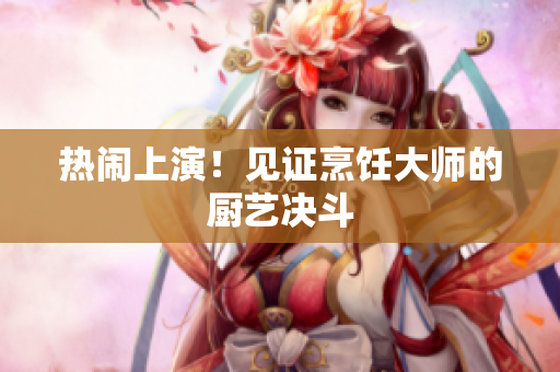 热闹上演！见证烹饪大师的厨艺决斗