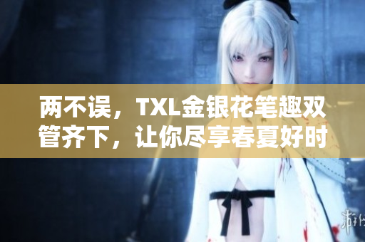 两不误，TXL金银花笔趣双管齐下，让你尽享春夏好时光