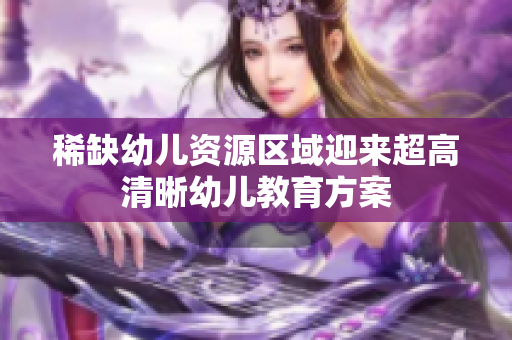 稀缺幼儿资源区域迎来超高清晰幼儿教育方案