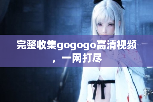 完整收集gogogo高清视频，一网打尽