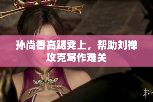 孙尚香高踞凳上，帮助刘禅攻克写作难关