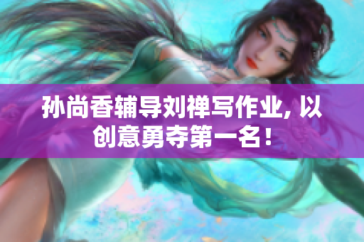 孙尚香辅导刘禅写作业, 以创意勇夺第一名！