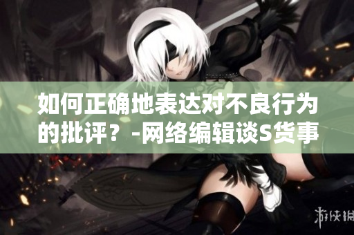 如何正确地表达对不良行为的批评？-网络编辑谈S货事件