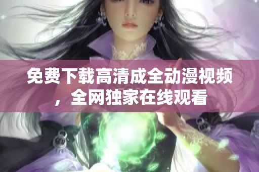 免费下载高清成全动漫视频，全网独家在线观看