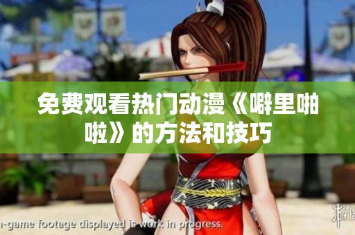 免费观看热门动漫《噼里啪啦》的方法和技巧