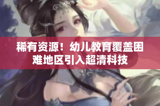 稀有资源！幼儿教育覆盖困难地区引入超清科技