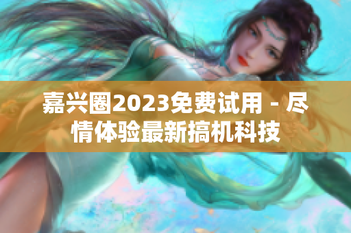嘉兴圈2023免费试用 - 尽情体验最新搞机科技
