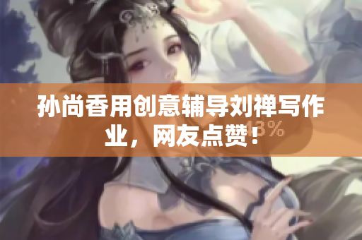 孙尚香用创意辅导刘禅写作业，网友点赞！