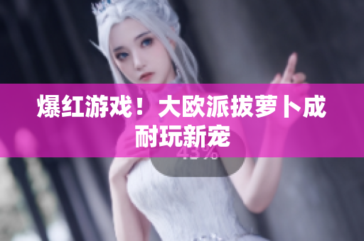 爆红游戏！大欧派拔萝卜成耐玩新宠