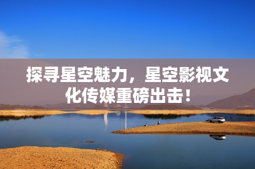 探寻星空魅力，星空影视文化传媒重磅出击！