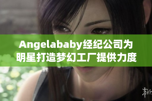 Angelababy经纪公司为明星打造梦幻工厂提供力度