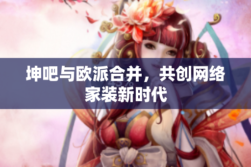 坤吧与欧派合并，共创网络家装新时代