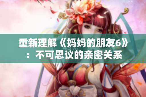 重新理解《妈妈的朋友6》：不可思议的亲密关系