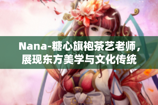 Nana-糖心旗袍茶艺老师，展现东方美学与文化传统