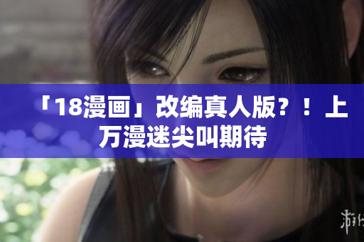 「18漫画」改编真人版？！上万漫迷尖叫期待