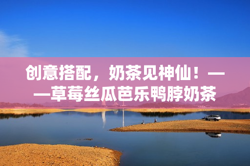创意搭配，奶茶见神仙！——草莓丝瓜芭乐鸭脖奶茶