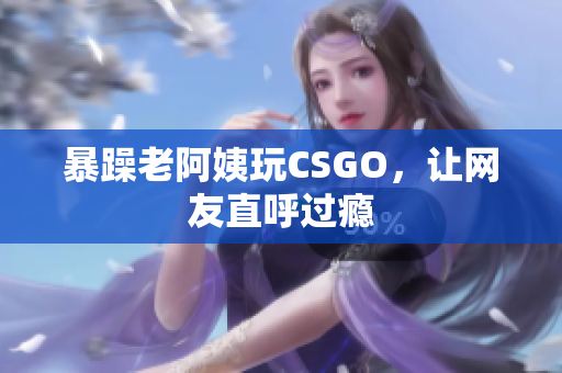 暴躁老阿姨玩CSGO，让网友直呼过瘾