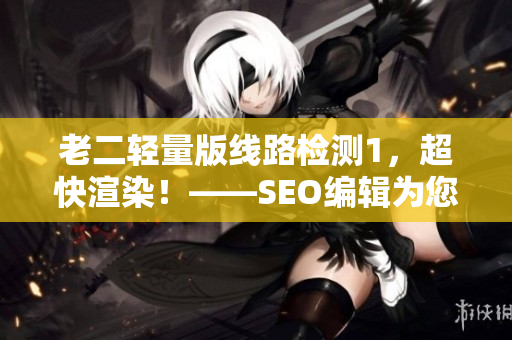老二轻量版线路检测1，超快渲染！——SEO编辑为您打造