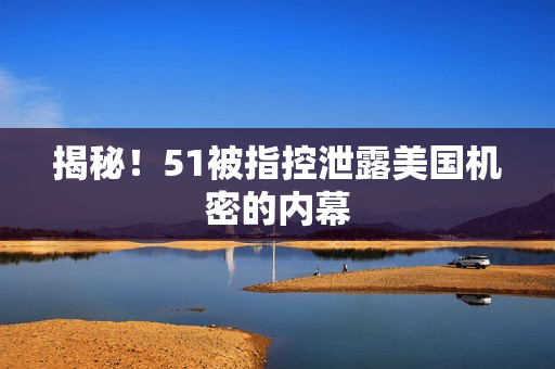 揭秘！51被指控泄露美国机密的内幕