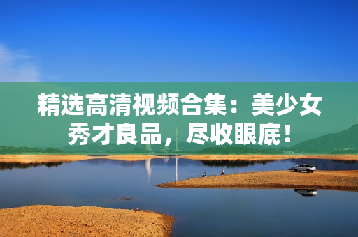 精选高清视频合集：美少女秀才良品，尽收眼底！