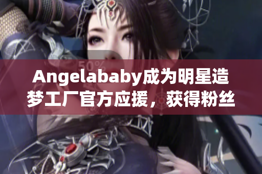 Angelababy成为明星造梦工厂官方应援，获得粉丝热捧