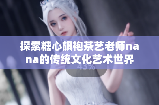 探索糖心旗袍茶艺老师nana的传统文化艺术世界
