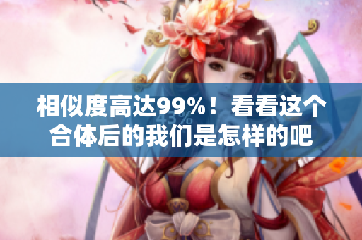 相似度高达99%！看看这个合体后的我们是怎样的吧