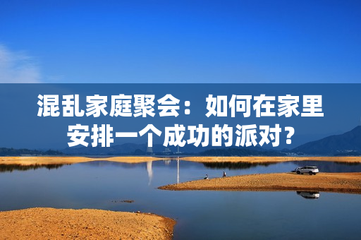 混乱家庭聚会：如何在家里安排一个成功的派对？