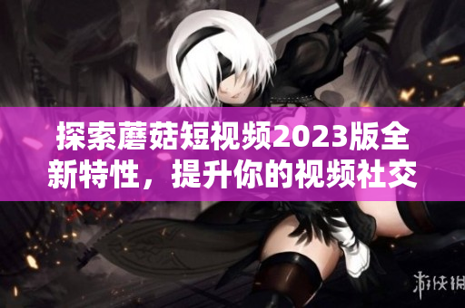 探索蘑菇短视频2023版全新特性，提升你的视频社交体验！