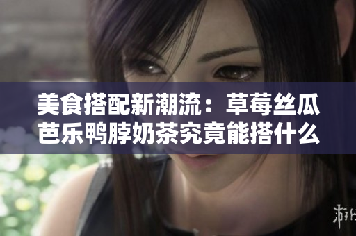 美食搭配新潮流：草莓丝瓜芭乐鸭脖奶茶究竟能搭什么？
