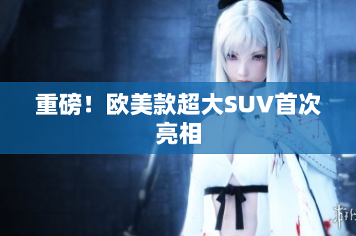 重磅！欧美款超大SUV首次亮相