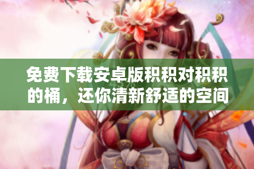 免费下载安卓版积积对积积的桶，还你清新舒适的空间