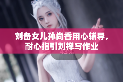 刘备女儿孙尚香用心辅导，耐心指引刘禅写作业