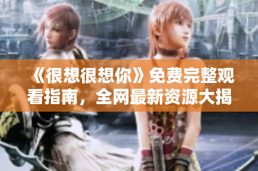 《很想很想你》免费完整观看指南，全网最新资源大揭秘