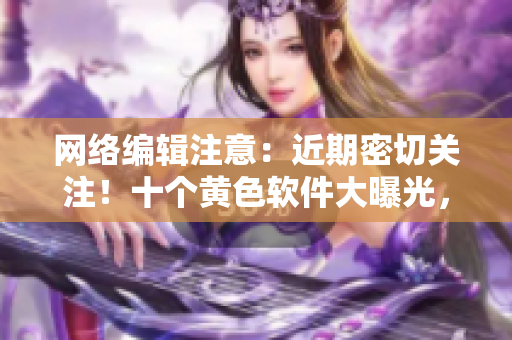 网络编辑注意：近期密切关注！十个黄色软件大曝光，惊人内幕揭秘！