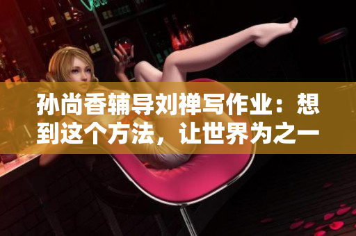 孙尚香辅导刘禅写作业：想到这个方法，让世界为之一振