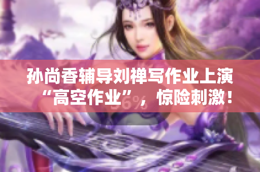 孙尚香辅导刘禅写作业上演“高空作业”，惊险刺激！