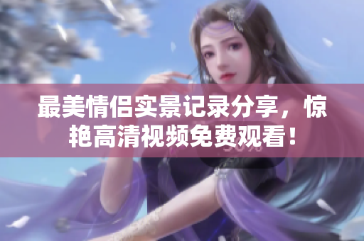最美情侣实景记录分享，惊艳高清视频免费观看！