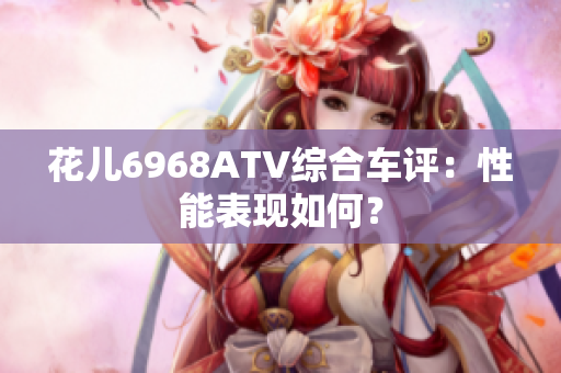 花儿6968ATV综合车评：性能表现如何？
