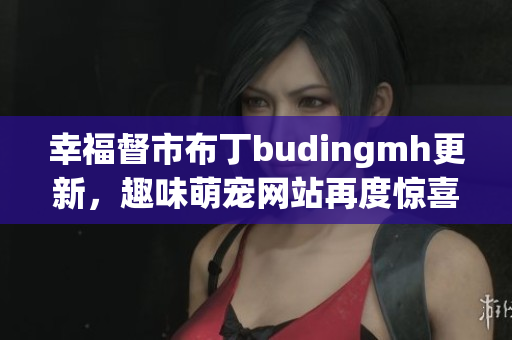 幸福督市布丁budingmh更新，趣味萌宠网站再度惊喜
