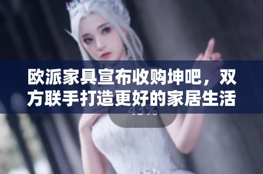 欧派家具宣布收购坤吧，双方联手打造更好的家居生活