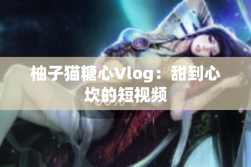 柚子猫糖心Vlog：甜到心坎的短视频