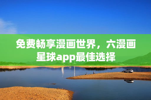 免费畅享漫画世界，六漫画星球app最佳选择